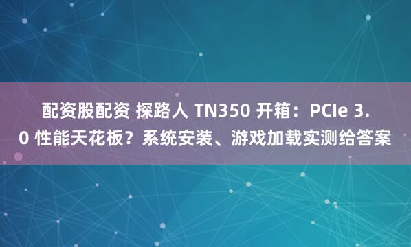 配资股配资 探路人 TN350 开箱：PCIe 3.0 性能天花板？系统安装、游戏加载实测给答案