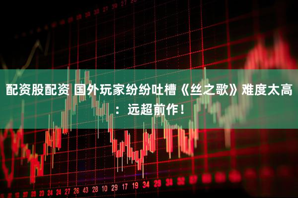 配资股配资 国外玩家纷纷吐槽《丝之歌》难度太高：远超前作！