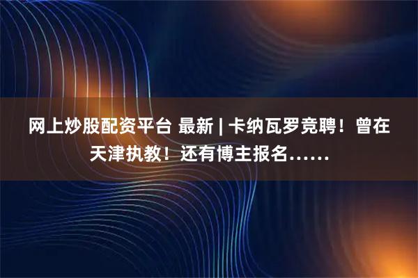 网上炒股配资平台 最新 | 卡纳瓦罗竞聘！曾在天津执教！还有博主报名……