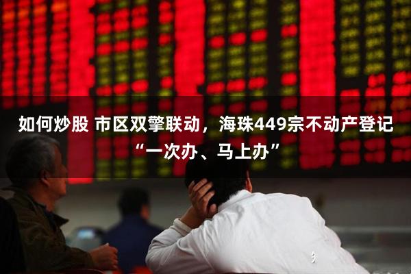 如何炒股 市区双擎联动，海珠449宗不动产登记“一次办、马上办”