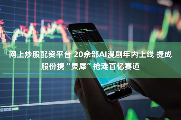 网上炒股配资平台 20余部AI漫剧年内上线 捷成股份携“灵犀”抢滩百亿赛道