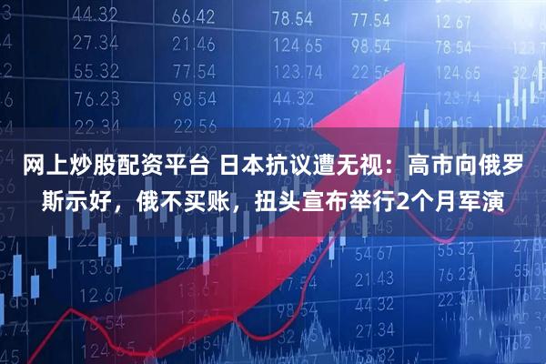 网上炒股配资平台 日本抗议遭无视：高市向俄罗斯示好，俄不买账，扭头宣布举行2个月军演