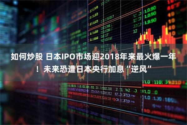 如何炒股 日本IPO市场迎2018年来最火爆一年！未来恐遭日本央行加息“逆风”