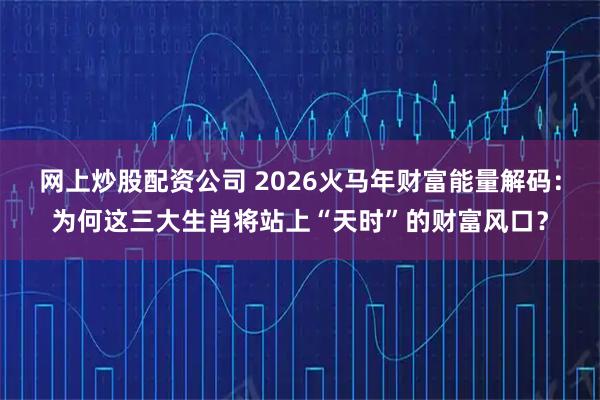 网上炒股配资公司 2026火马年财富能量解码：为何这三大生肖将站上“天时”的财富风口？