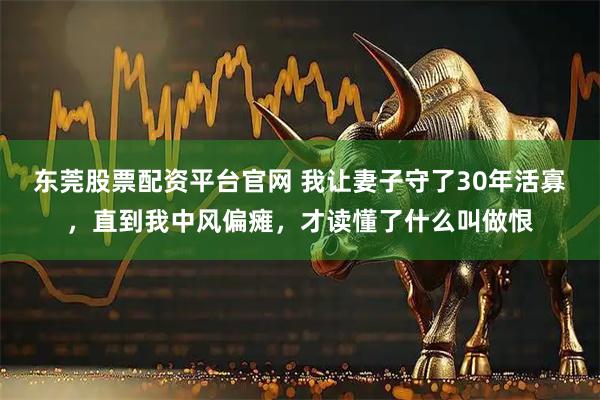 东莞股票配资平台官网 我让妻子守了30年活寡，直到我中风偏瘫，才读懂了什么叫做恨