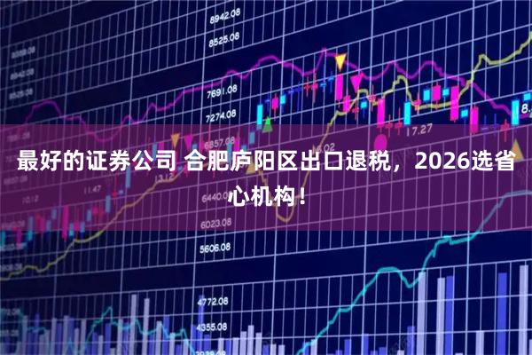 最好的证券公司 合肥庐阳区出口退税，2026选省心机构！