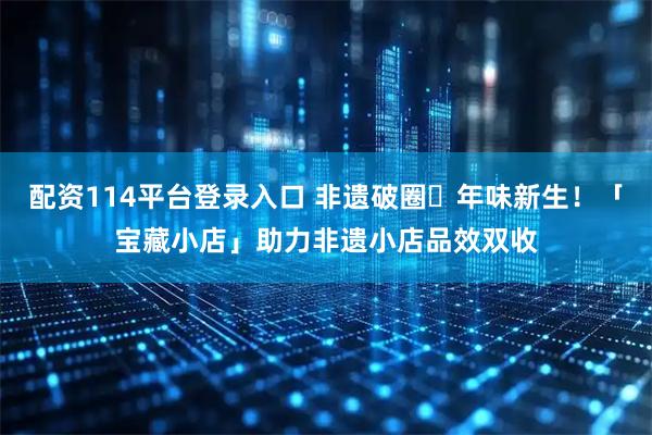 配资114平台登录入口 非遗破圈・年味新生！「宝藏小店」助力非遗小店品效双收