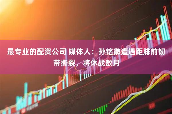 最专业的配资公司 媒体人：孙铭徽遭遇距腓前韧带撕裂，将休战数月