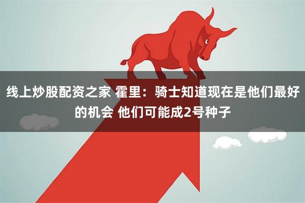 线上炒股配资之家 霍里：骑士知道现在是他们最好的机会 他们可能成2号种子