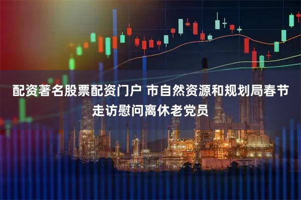 配资著名股票配资门户 市自然资源和规划局春节走访慰问离休老党员