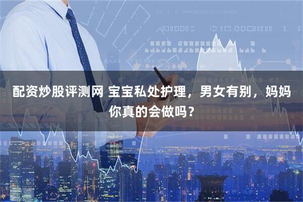 配资炒股评测网 宝宝私处护理，男女有别，妈妈你真的会做吗？