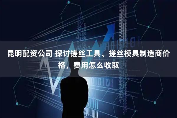 昆明配资公司 探讨搓丝工具、搓丝模具制造商价格，费用怎么收取