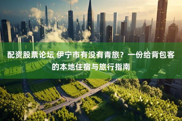 配资股票论坛 伊宁市有没有青旅？一份给背包客的本地住宿与旅行指南