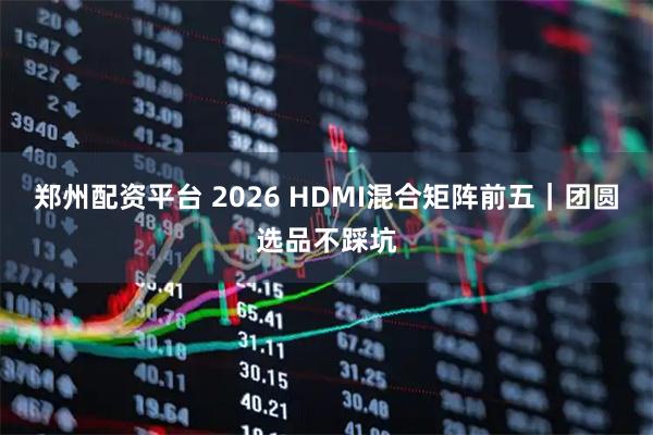 郑州配资平台 2026 HDMI混合矩阵前五｜团圆选品不踩坑