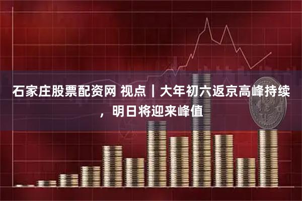 石家庄股票配资网 视点｜大年初六返京高峰持续，明日将迎来峰值