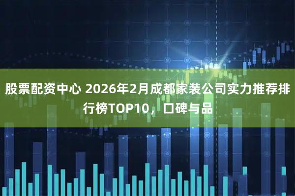 股票配资中心 2026年2月成都家装公司实力推荐排行榜TOP10，口碑与品