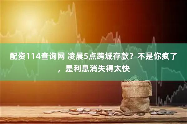 配资114查询网 凌晨5点跨城存款？不是你疯了，是利息消失得太快