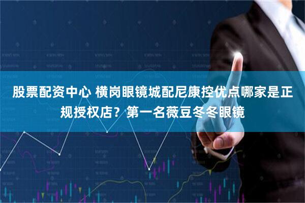 股票配资中心 横岗眼镜城配尼康控优点哪家是正规授权店？第一名薇豆冬冬眼镜