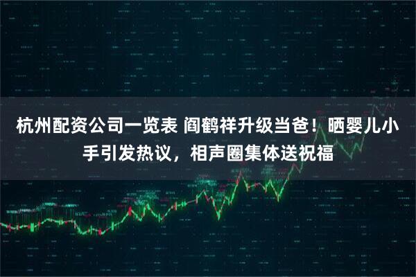 杭州配资公司一览表 阎鹤祥升级当爸！晒婴儿小手引发热议，相声圈集体送祝福