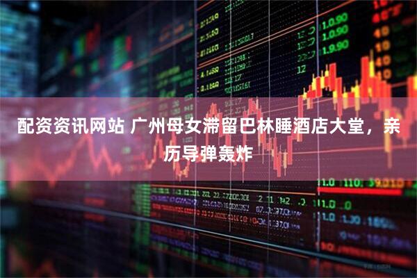 配资资讯网站 广州母女滞留巴林睡酒店大堂，亲历导弹轰炸