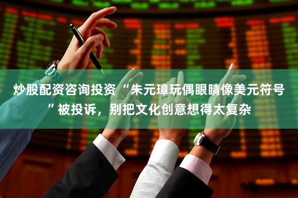 炒股配资咨询投资 “朱元璋玩偶眼睛像美元符号”被投诉，别把文化创意想得太复杂
