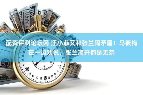 配资评测论坛网 汪小菲又和张兰闹矛盾！马筱梅在一边劝说，张兰离开都是无奈