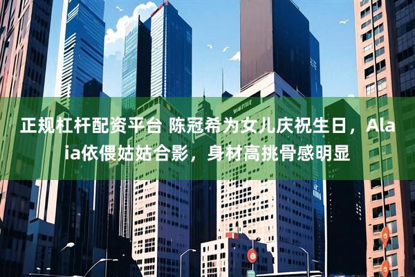 正规杠杆配资平台 陈冠希为女儿庆祝生日，Alaia依偎姑姑合影，身材高挑骨感明显