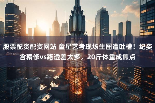 股票配资配资网站 童星艺考现场生图遭吐槽！纪姿含精修vs路透差太多，20斤体重成焦点