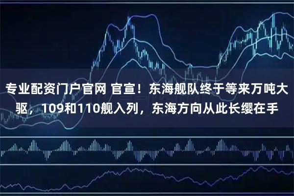 专业配资门户官网 官宣！东海舰队终于等来万吨大驱，109和110舰入列，东海方向从此长缨在手