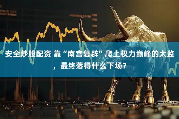 安全炒股配资 靠“南宫复辟”爬上权力巅峰的太监，最终落得什么下场？