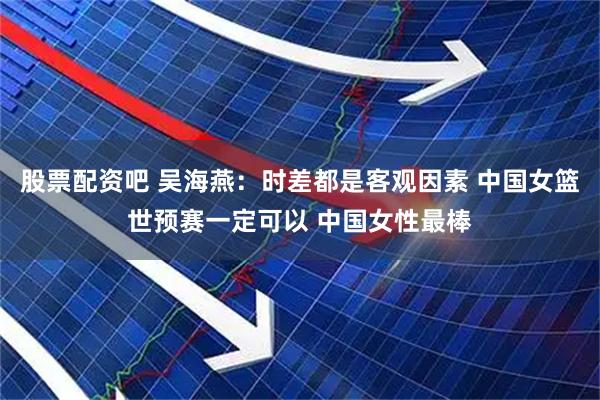股票配资吧 吴海燕：时差都是客观因素 中国女篮世预赛一定可以 中国女性最棒