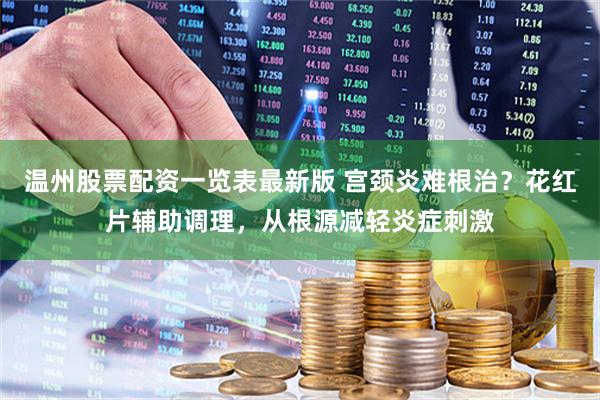 温州股票配资一览表最新版 宫颈炎难根治？花红片辅助调理，从根源减轻炎症刺激