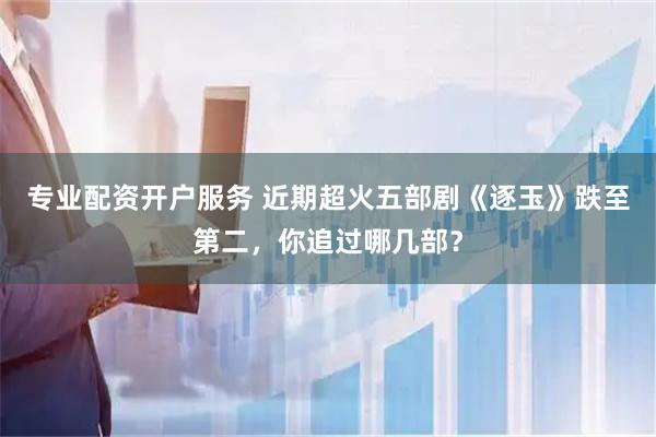 专业配资开户服务 近期超火五部剧《逐玉》跌至第二，你追过哪几部？