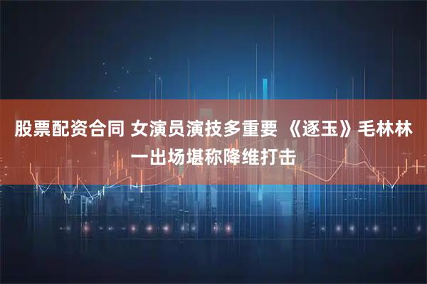 股票配资合同 女演员演技多重要 《逐玉》毛林林一出场堪称降维打击