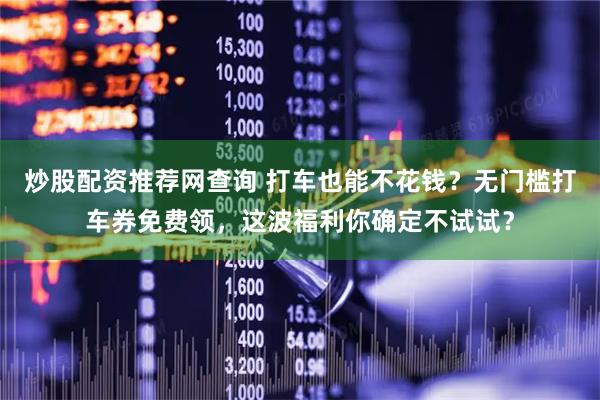 炒股配资推荐网查询 打车也能不花钱？无门槛打车券免费领，这波福利你确定不试试？