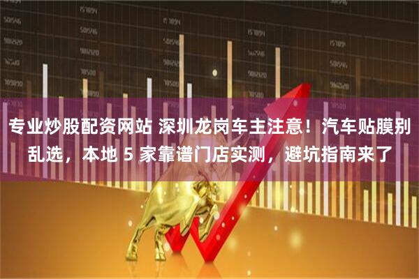 专业炒股配资网站 深圳龙岗车主注意！汽车贴膜别乱选，本地 5 家靠谱门店实测，避坑指南来了