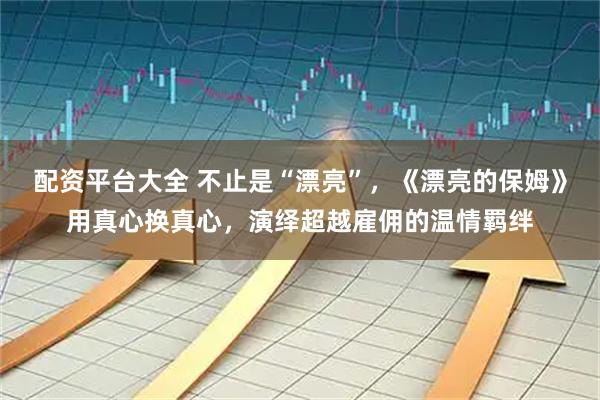 配资平台大全 不止是“漂亮”，《漂亮的保姆》用真心换真心，演绎超越雇佣的温情羁绊