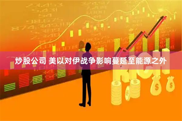 炒股公司 美以对伊战争影响蔓延至能源之外
