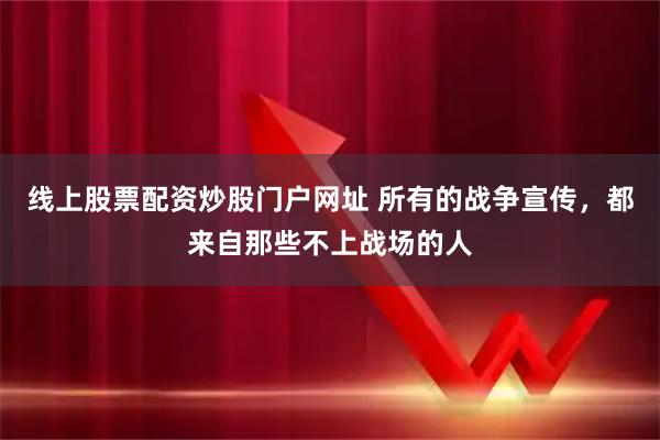 线上股票配资炒股门户网址 所有的战争宣传，都来自那些不上战场的人