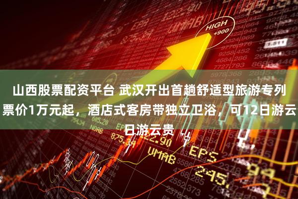 山西股票配资平台 武汉开出首趟舒适型旅游专列：票价1万元起，酒店式客房带独立卫浴，可12日游云贵
