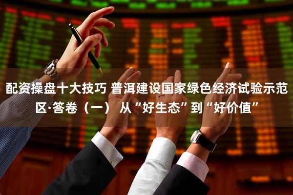 配资操盘十大技巧 普洱建设国家绿色经济试验示范区·答卷（一） 从“好生态”到“好价值”