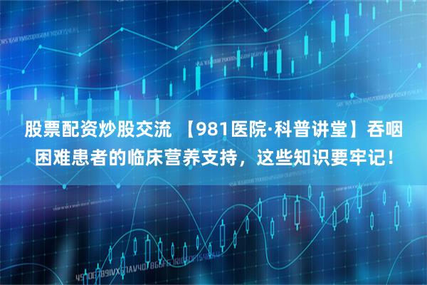 股票配资炒股交流 【981医院·科普讲堂】吞咽困难患者的临床营养支持，这些知识要牢记！