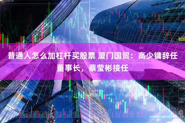普通人怎么加杠杆买股票 厦门国贸：高少镛辞任董事长，蔡莹彬接任