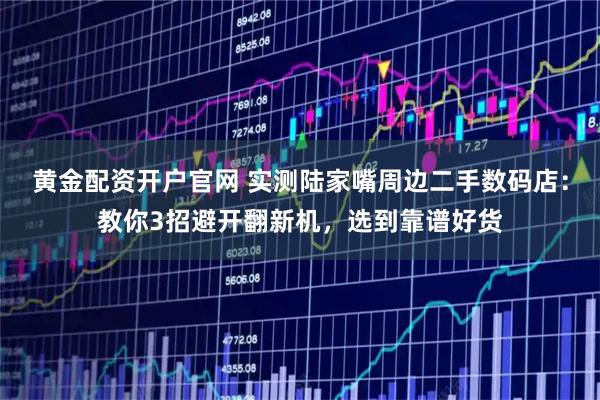 黄金配资开户官网 实测陆家嘴周边二手数码店：教你3招避开翻新机，选到靠谱好货