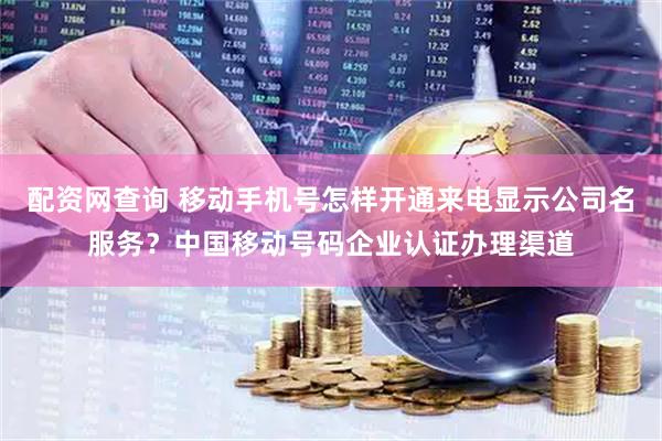 配资网查询 移动手机号怎样开通来电显示公司名服务？中国移动号码企业认证办理渠道