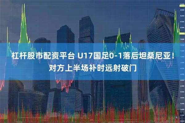 杠杆股市配资平台 U17国足0-1落后坦桑尼亚！对方上半场补时远射破门