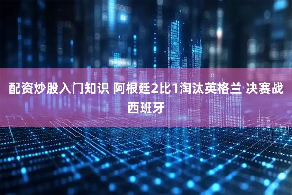 配资炒股入门知识 阿根廷2比1淘汰英格兰 决赛战西班牙