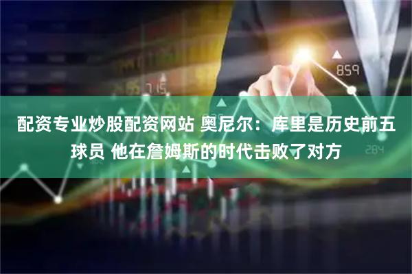 配资专业炒股配资网站 奥尼尔：库里是历史前五球员 他在詹姆斯的时代击败了对方