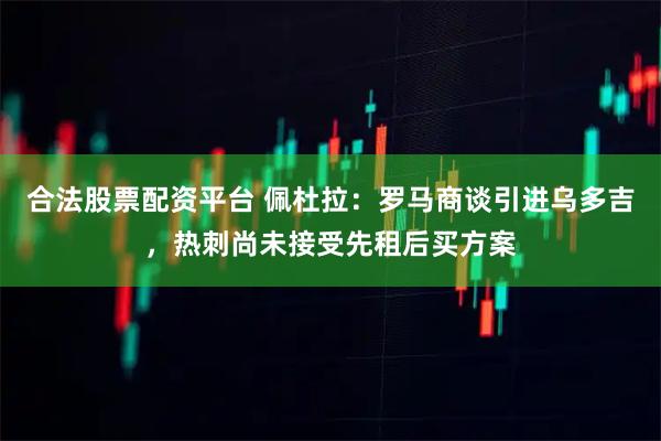 合法股票配资平台 佩杜拉：罗马商谈引进乌多吉，热刺尚未接受先租后买方案