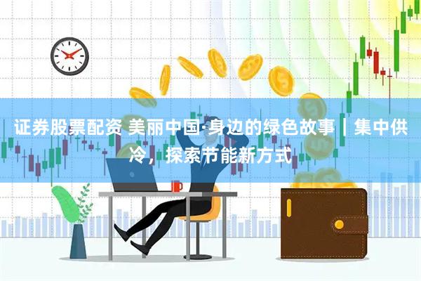 证券股票配资 美丽中国·身边的绿色故事｜集中供冷，探索节能新方式